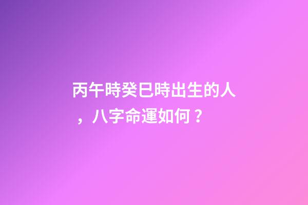丙午時癸巳時出生的人，八字命運如何？